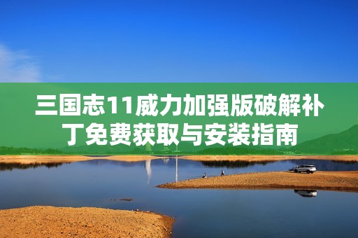 三国志11威力加强版破解补丁免费获取与安装指南