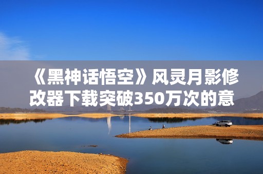 《黑神话悟空》风灵月影修改器下载突破350万次的意义与影响