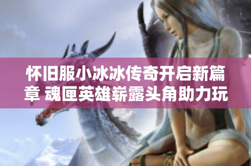 怀旧服小冰冰传奇开启新篇章 魂匣英雄崭露头角助力玩家