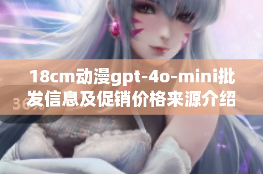 18cm动漫gpt-4o-mini批发信息及促销价格来源介绍