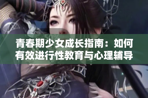 青春期少女成长指南：如何有效进行性教育与心理辅导