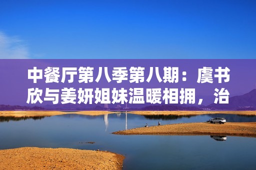 中餐厅第八季第八期：虞书欣与姜妍姐妹温暖相拥，治愈疲惫心灵