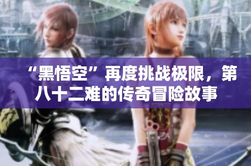 “黑悟空”再度挑战极限，第八十二难的传奇冒险故事
