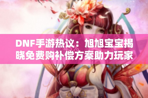DNF手游热议：旭旭宝宝揭晓免费购补偿方案助力玩家福利提升