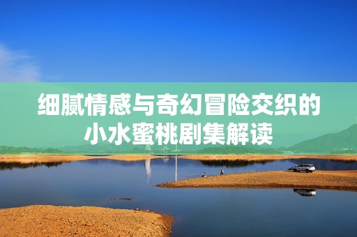 细腻情感与奇幻冒险交织的小水蜜桃剧集解读