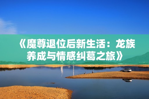 《魔尊退位后新生活：龙族养成与情感纠葛之旅》