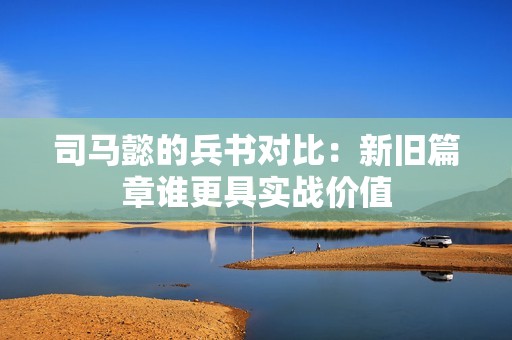 司马懿的兵书对比：新旧篇章谁更具实战价值