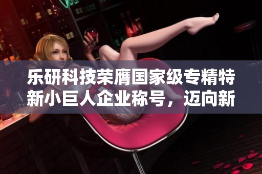 乐研科技荣膺国家级专精特新小巨人企业称号，迈向新发展阶段