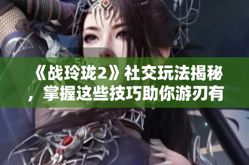 《战玲珑2》社交玩法揭秘，掌握这些技巧助你游刃有余
