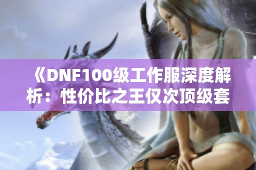 《DNF100级工作服深度解析：性价比之王仅次顶级套装提升率》