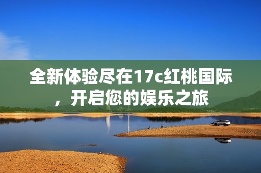 全新体验尽在17c红桃国际，开启您的娱乐之旅