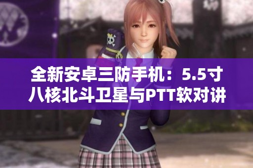 全新安卓三防手机：5.5寸八核北斗卫星与PTT软对讲功能结合