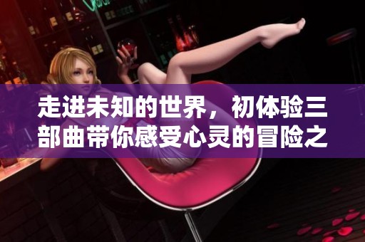 走进未知的世界，初体验三部曲带你感受心灵的冒险之旅