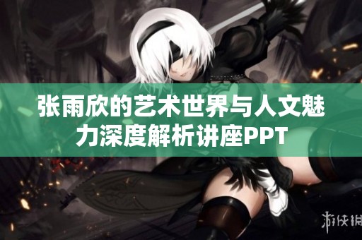 张雨欣的艺术世界与人文魅力深度解析讲座PPT