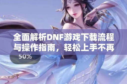 全面解析DNF游戏下载流程与操作指南，轻松上手不再难