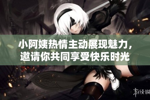小阿姨热情主动展现魅力，邀请你共同享受快乐时光
