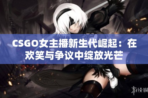 CSGO女主播新生代崛起：在欢笑与争议中绽放光芒