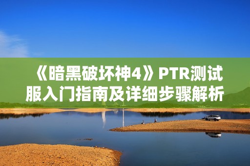 《暗黑破坏神4》PTR测试服入门指南及详细步骤解析