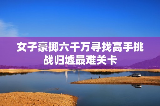 女子豪掷六千万寻找高手挑战归墟最难关卡