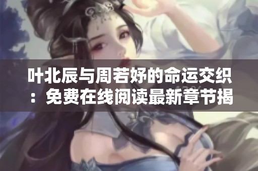 叶北辰与周若妤的命运交织：免费在线阅读最新章节揭秘