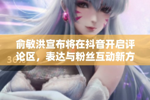 俞敏洪宣布将在抖音开启评论区，表达与粉丝互动新方式
