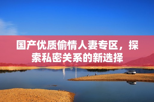 国产优质偷情人妻专区，探索私密关系的新选择