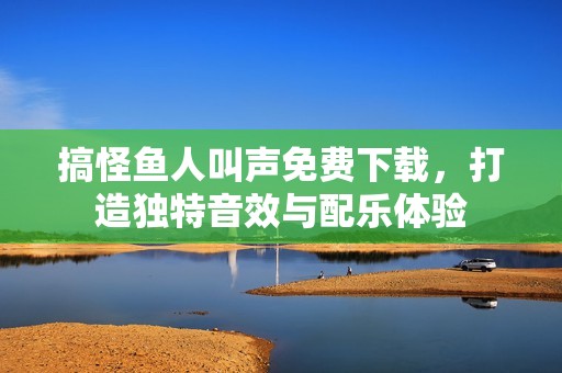 搞怪鱼人叫声免费下载，打造独特音效与配乐体验