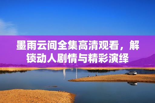 墨雨云间全集高清观看，解锁动人剧情与精彩演绎