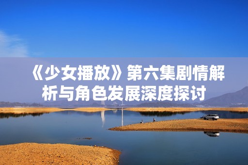 《少女播放》第六集剧情解析与角色发展深度探讨