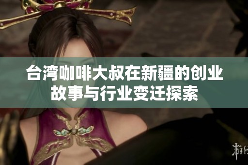 台湾咖啡大叔在新疆的创业故事与行业变迁探索