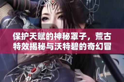 保护天赋的神秘罩子，荒古特效揭秘与沃特碧的奇幻冒险