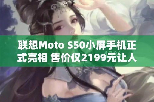 联想Moto S50小屏手机正式亮相 售价仅2199元让人心动