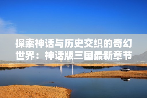 探索神话与历史交织的奇幻世界：神话版三国最新章节下载指南