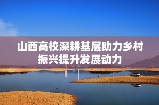山西高校深耕基层助力乡村振兴提升发展动力