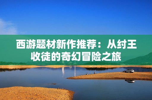 西游题材新作推荐：从纣王收徒的奇幻冒险之旅
