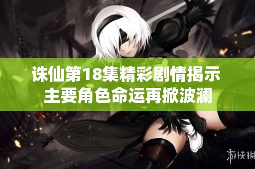 诛仙第18集精彩剧情揭示 主要角色命运再掀波澜