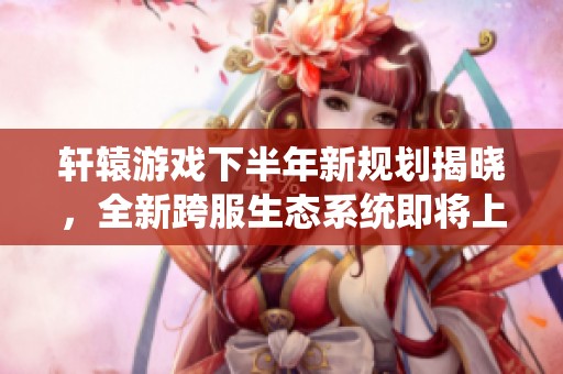 轩辕游戏下半年新规划揭晓，全新跨服生态系统即将上线