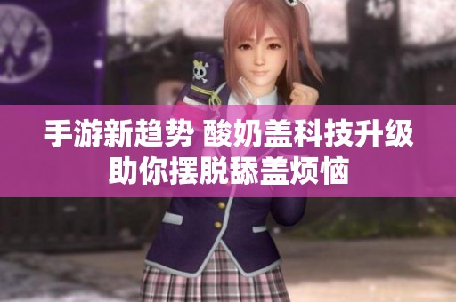 手游新趋势 酸奶盖科技升级助你摆脱舔盖烦恼