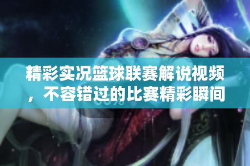 精彩实况篮球联赛解说视频，不容错过的比赛精彩瞬间