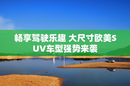 畅享驾驶乐趣 大尺寸欧美SUV车型强势来袭