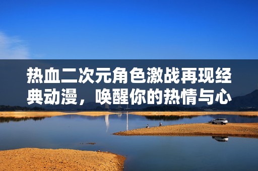 热血二次元角色激战再现经典动漫，唤醒你的热情与心跳