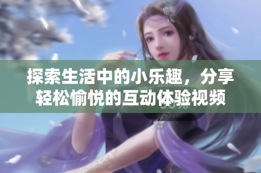 探索生活中的小乐趣，分享轻松愉悦的互动体验视频