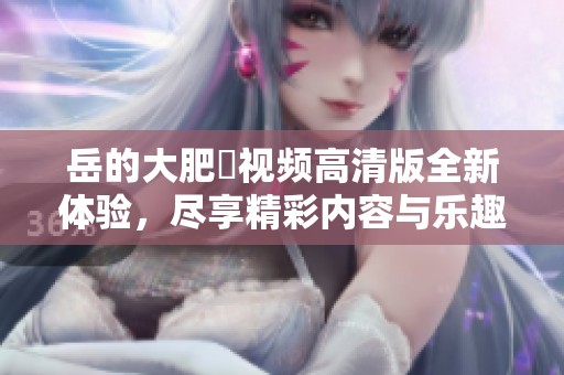 岳的大肥坹视频高清版全新体验，尽享精彩内容与乐趣