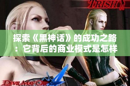 探索《黑神话》的成功之路：它背后的商业模式是怎样的