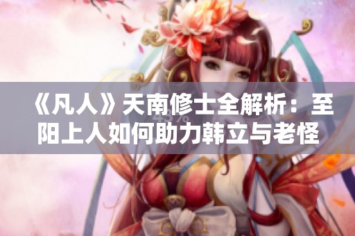 《凡人》天南修士全解析：至阳上人如何助力韩立与老怪争锋