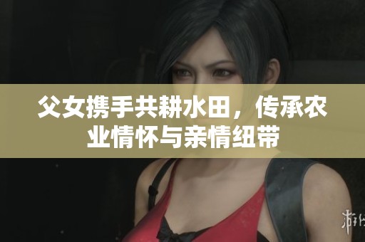 父女携手共耕水田，传承农业情怀与亲情纽带