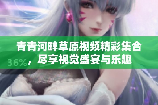 青青河畔草原视频精彩集合，尽享视觉盛宴与乐趣