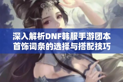 深入解析DNF韩服手游团本首饰词条的选择与搭配技巧