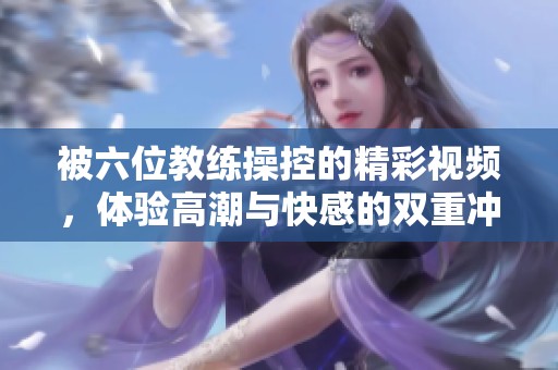 被六位教练操控的精彩视频，体验高潮与快感的双重冲击