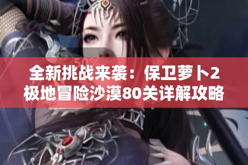 全新挑战来袭：保卫萝卜2极地冒险沙漠80关详解攻略